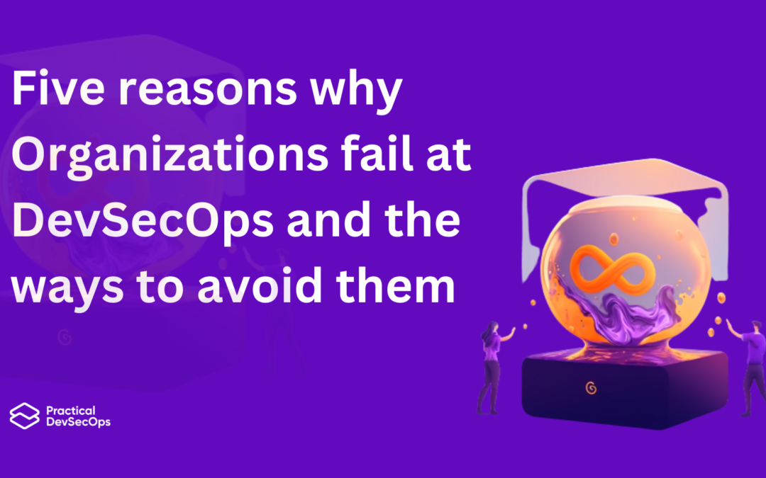 Five reasons why Organizations fail at DevSecOps and the ways to avoid them